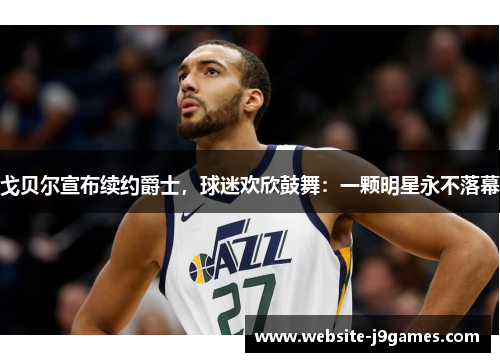 戈贝尔宣布续约爵士，球迷欢欣鼓舞：一颗明星永不落幕