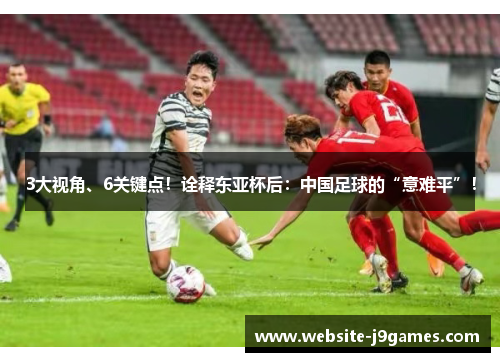 3大视角、6关键点！诠释东亚杯后：中国足球的“意难平”！
